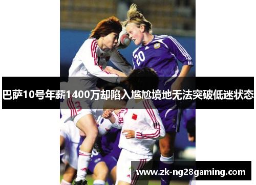 巴萨10号年薪1400万却陷入尴尬境地无法突破低迷状态