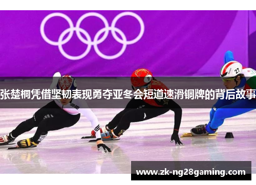 张楚桐凭借坚韧表现勇夺亚冬会短道速滑铜牌的背后故事