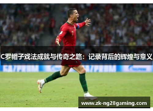 C罗帽子戏法成就与传奇之路：记录背后的辉煌与意义