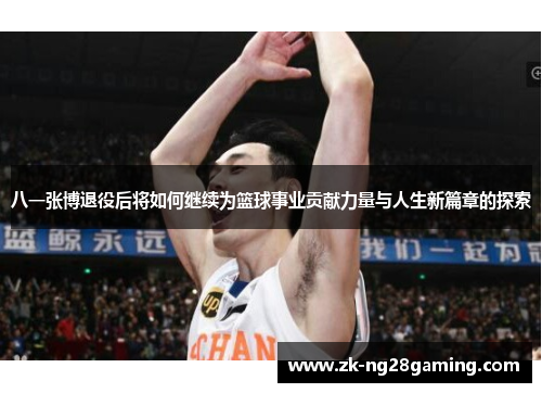 八一张博退役后将如何继续为篮球事业贡献力量与人生新篇章的探索
