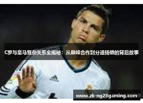 C罗与皇马复杂关系全揭秘：从巅峰合作到分道扬镳的背后故事
