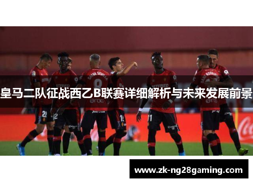 皇马二队征战西乙B联赛详细解析与未来发展前景