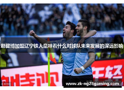赵健博加盟辽宁铁人意味着什么对球队未来发展的深远影响