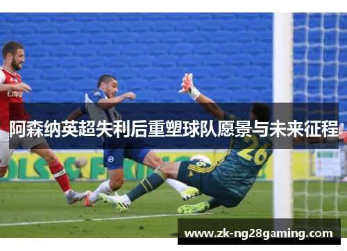 阿森纳英超失利后重塑球队愿景与未来征程