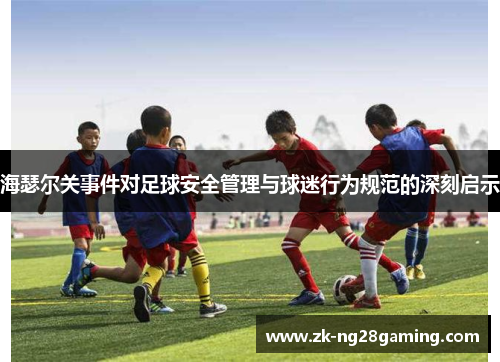 海瑟尔关事件对足球安全管理与球迷行为规范的深刻启示