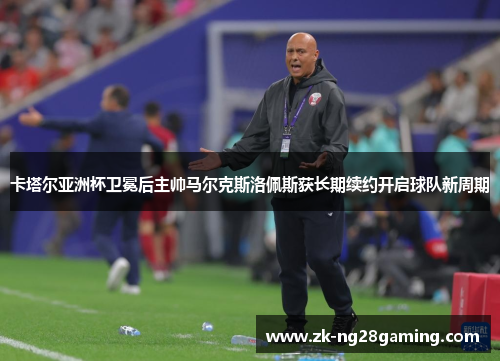 卡塔尔亚洲杯卫冕后主帅马尔克斯洛佩斯获长期续约开启球队新周期