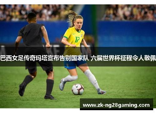 巴西女足传奇玛塔宣布告别国家队 六届世界杯征程令人敬佩